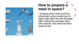 How to prepare a
meal in space?
• A freeze-dried meal would be
rehydrated using a water gun to
inject cold water into the package.
After cutting the package open
with scissors, the meal was then
ready to eat.
 