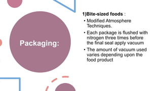 Packaging:
1)Bite-sized foods :
• Modified Atmosphere
Techniques.
• Each package is flushed with
nitrogen three times before
the final seal apply vacuum
• The amount of vacuum used
varies depending upon the
food product
 
