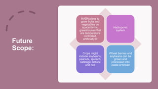 Future
Scope:
NASA plans to
grow fruits and
vegetables on
space farms,
greenhouses that
are temperature
controlled,
artificially lit
Hydroponic
system
Crops might
include soybeans,
peanuts, spinach,
cabbage, lettuce
and rice
Wheat berries and
soybeans can be
grown and
processed into
pasta or bread
 