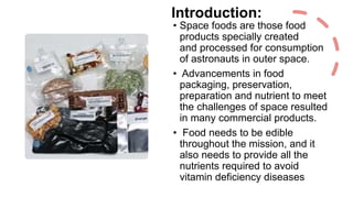 Introduction:
• Space foods are those food
products specially created
and processed for consumption
of astronauts in outer space.
• Advancements in food
packaging, preservation,
preparation and nutrient to meet
the challenges of space resulted
in many commercial products.
• Food needs to be edible
throughout the mission, and it
also needs to provide all the
nutrients required to avoid
vitamin deficiency diseases
 