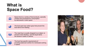 What is
Space Food?
Space food is a variety of food products, specially
created and processed for consumption
by astronauts in outer space.
The food pack has rubber grips that prevent the
food items from floating.
The meal tray is usually strapped to an object, to
prevent it from floating - and the liquid items
are stored in tubes or cartons.
The food has specific requirements of
providing balanced nutrition for individuals working
in space.
 