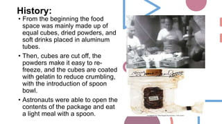 History:
• From the beginning the food
space was mainly made up of
equal cubes, dried powders, and
soft drinks placed in aluminum
tubes.
• Then, cubes are cut off, the
powders make it easy to re-
freeze, and the cubes are coated
with gelatin to reduce crumbling,
with the introduction of spoon
bowl.
• Astronauts were able to open the
contents of the package and eat
a light meal with a spoon.
 