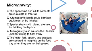 Microgravity:
The spacecraft and all its contents
are in a state of free-fall
 Crumbs and liquids could damage
equipment or be inhaled
Special straws with clamp are used
for drinking the liquids
 Microgravity also causes the utensils
used for dining to float away
The knife, fork, spoon, and scissors
are secured to magnets on the food
tray when they are not being used
 