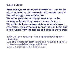 8. Next Steps
After deployment of the small commercial unit for the
ocean monitoring centre we will initiate next round of
the technology commercialisation.
We will organise technology presentation on the
running and generating power commercial unit.
We will invite largest power distributors and power
generators, representatives from offshore industry and
local councils from the remote and close to shore areas

1. We will sign off power purchase agreements with power
distributors
2. To attract more perspective customers we will participate in
conferences and clean energy exhibitions
3. We will organise fund raising functions
 