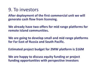 9. To investors
After deployment of the first commercial unit we will
generate cash flow from licensing.

We already have two offers for mid range platforms for
remote island communities.

We are going to develop small and mid range platforms
for Far East of Russia and South Pacific.

Estimated project budget for 2MW platform is $16M

We are happy to discuss equity funding or project
funding opportunities with perspective investors
 