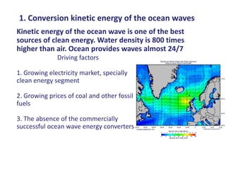1. Conversion kinetic energy of the ocean waves
Kinetic energy of the ocean wave is one of the best
sources of clean energy. Water density is 800 times
higher than air. Ocean provides waves almost 24/7
              Driving factors

1. Growing electricity market, specially
clean energy segment

2. Growing prices of coal and other fossil
fuels

3. The absence of the commercially
successful ocean wave energy converters
 