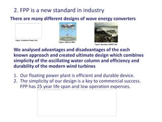 2. FPP is a new standard in industry
There are many different designs of wave energy converters



  Figure Oceanlinx Power Unit
                                Figure ORECon MRC
                                                    Figure WaveGen LIMPET 500


 We analysed advantages and disadvantages of the each
 known approach and created ultimate design which combines
 simplicity of the oscillating water column and efficiency and
 durability of the modern wind turbines
 1. Our floating power plant is efficient and durable device.
 2. The simplicity of our design is a key to commercial success.
    FPP has 25 year life span and low operation expenses.
 