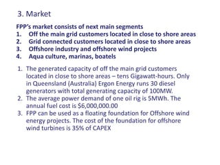 3. Market
FPP’s market consists of next main segments
1. Off the main grid customers located in close to shore areas
2. Grid connected customers located in close to shore areas
3. Offshore industry and offshore wind projects
4. Aqua culture, marinas, boatels
1. The generated capacity of off the main grid customers
   located in close to shore areas – tens Gigawatt-hours. Only
   in Queensland (Australia) Ergon Energy runs 30 diesel
   generators with total generating capacity of 100MW.
2. The average power demand of one oil rig is 5MWh. The
   annual fuel cost is $6,000,000.00
3. FPP can be used as a floating foundation for Offshore wind
   energy projects. The cost of the foundation for offshore
   wind turbines is 35% of CAPEX
 