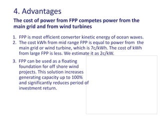 4. Advantages
The cost of power from FPP competes power from the
main grid and from wind turbines
1. FPP is most efficient converter kinetic energy of ocean waves.
2. The cost kWh from mid range FPP is equal to power from the
   main grid or wind turbine, which is 7c/kWh. The cost of kWh
   from large FPP is less. We estimate it as 2c/kW.
3. FPP can be used as a floating
   foundation for off shore wind
   projects. This solution increases
   generating capacity up to 100%
   and significantly reduces period of
   investment return.
 