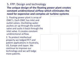 5. FPP: Design and technology
The unique design of the floating power plant creates
constant unidirectional airflow which eliminates the
need for expensive and complex air turbine systems
 1. Floating power plant is array of
 OWC’s. Each OWC has inlet and
 outlet valves. Oscillating water
 pushes air up through the outlet
 valve and sucks it back through the
 inlet valve. It creates constant
 unidirectional airflow.
2. To protect intellectual
property we lodged PCT and
patent applications in Australia,
US, Europe and Japan. We
continue to improve our
technology and we will lodge
more patents.
 