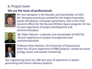 6. Project team
  We are the team of professionals
         Mr Ivan Voropaev is the founder and shareholder of IVEC.
         Mr. Voropaev previously worked for the largest Australian
         power distributors and power generators; and as the chief
         research officer for the Russian Military Space program. He has
         25 year experience of project development and
         commercialisation.
          Mr Viktor Petunin is director and shareholder of IVEC RU.
          20 year experience in project management and
          commercialisation
         Professor Peter Nielsen, the University of Queensland.
         Peter has 20 year experience of R&D projects, related to ocean
         energy, waves and coastal monitoring

Our engineering team has 100 year plus of experience in power
generating and marine industry projects.
 