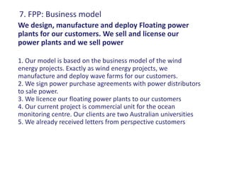 7. FPP: Business model
We design, manufacture and deploy Floating power
plants for our customers. We sell and license our
power plants and we sell power

1. Our model is based on the business model of the wind
energy projects. Exactly as wind energy projects, we
manufacture and deploy wave farms for our customers.
2. We sign power purchase agreements with power distributors
to sale power.
3. We licence our floating power plants to our customers
4. Our current project is commercial unit for the ocean
monitoring centre. Our clients are two Australian universities
5. We already received letters from perspective customers
 