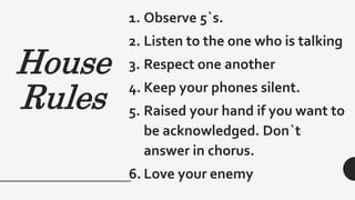 House
Rules
1. Observe 5`s.
2. Listen to the one who is talking
3. Respect one another
4. Keep your phones silent.
5. Raised your hand if you want to
be acknowledged. Don`t
answer in chorus.
6. Love your enemy
 