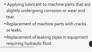 • Applying lubricant to machine parts that are
slightly undergoing corrosion or wear and
tear.
•Replacement of machine parts with cracks
or leaks.
•Replacement of leaking pipes in equipment
requiring hydraulic fluid.
 