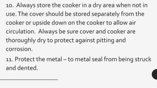 10. Always store the cooker in a dry area when not in
use.The cover should be stored separately from the
cooker or upside down on the cooker to allow air
circulation. Always be sure cover and cooker are
thoroughly dry to protect against pitting and
corrosion.
11. Protect the metal – to metal seal from being struck
and dented.
 