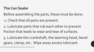 The Can Sealer
Before assembling the parts, these must be done:
1. Check that all parts are present.
2. Lubricate parts that rub each other to prevent
friction that leads to wear and tear of surfaces.
3. Lubricate the crankshaft, the seaming head, bevel
gears, clamp, etc. Wipe away excess lubricant.
 