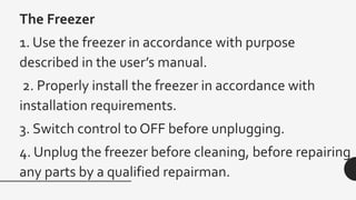 The Freezer
1. Use the freezer in accordance with purpose
described in the user’s manual.
2. Properly install the freezer in accordance with
installation requirements.
3. Switch control to OFF before unplugging.
4. Unplug the freezer before cleaning, before repairing
any parts by a qualified repairman.
 