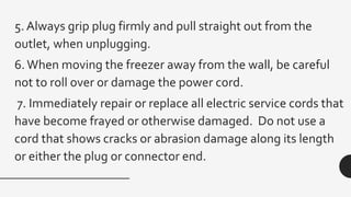 5. Always grip plug firmly and pull straight out from the
outlet, when unplugging.
6.When moving the freezer away from the wall, be careful
not to roll over or damage the power cord.
7. Immediately repair or replace all electric service cords that
have become frayed or otherwise damaged. Do not use a
cord that shows cracks or abrasion damage along its length
or either the plug or connector end.
 