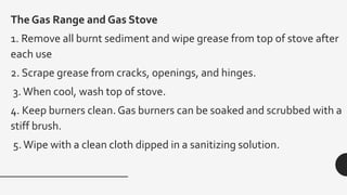 The Gas Range and Gas Stove
1. Remove all burnt sediment and wipe grease from top of stove after
each use
2. Scrape grease from cracks, openings, and hinges.
3.When cool, wash top of stove.
4. Keep burners clean. Gas burners can be soaked and scrubbed with a
stiff brush.
5.Wipe with a clean cloth dipped in a sanitizing solution.
 