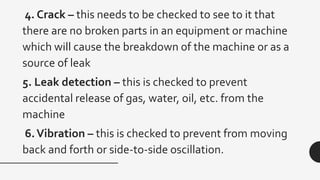 4. Crack – this needs to be checked to see to it that
there are no broken parts in an equipment or machine
which will cause the breakdown of the machine or as a
source of leak
5. Leak detection – this is checked to prevent
accidental release of gas, water, oil, etc. from the
machine
6.Vibration – this is checked to prevent from moving
back and forth or side-to-side oscillation.
 