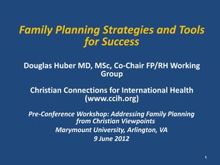 Family Planning Strategies and Tools
            for Success
Douglas Huber MD, MSc, Co-Chair FP/RH Working
                   Group
  Christian Connections for International Health
                 (www.ccih.org)
 Pre-Conference Workshop: Addressing Family Planning
                from Christian Viewpoints
         Marymount University, Arlington, VA
                     9 June 2012

                                                       1
 