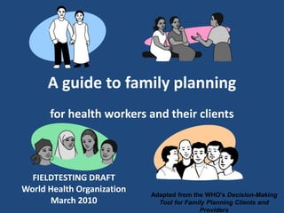 A guide to family planning
      for health workers and their clients



  FIELDTESTING DRAFT
World Health Organization
                            Adapted from the WHO's Decision-Making
      March 2010              Tool for Family Planning Clients and
                                           Providers
 