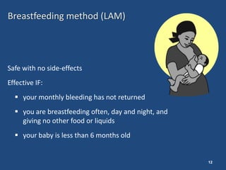 Breastfeeding method (LAM)




Safe with no side-effects
Effective IF:
   your monthly bleeding has not returned
   you are breastfeeding often, day and night, and
    giving no other food or liquids
   your baby is less than 6 months old


                                                      12
 