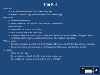 The Pill
What it is
     – A pill with hormones in it that is taken every day.
     – Prevents release of egg, and blocks sperm from meeting egg.
How to use
     – Take one pill every day.
     – When you finish a pack of pills, start a new pack the next day.
     If you miss a pill:
     – Take missed pill as soon as possible.
     – Okay to take 2 pills at the same time.
     – If you miss more than 2 days of pills in a row, use condoms for 7 days and keep taking pills. If you
          miss these pills in week 3, ALSO skip the reminder pills and start a new pack.
What to expect
     – Sometimes irregular bleeding at first, then followed by lighter monthly bleeding with less cramping.
     – Some women have stomach upset or mild headaches that go away after first few months.
Key points
     – Take a pill every day.
     – Be sure you have enough pills. Get more before you run out.
     – Use condoms if you need protection from STIs or HIV/AIDS.



                                                                                           Pill
                                                                                                       15
                                                                                                              4
 