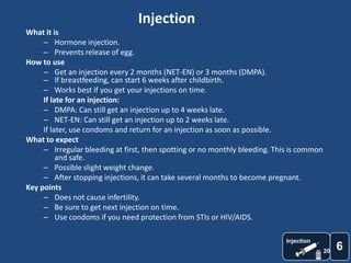 Injection
What it is
     – Hormone injection.
     – Prevents release of egg.
How to use
     – Get an injection every 2 months (NET-EN) or 3 months (DMPA).
     – If breastfeeding, can start 6 weeks after childbirth.
     – Works best if you get your injections on time.
     If late for an injection:
     – DMPA: Can still get an injection up to 4 weeks late.
     – NET-EN: Can still get an injection up to 2 weeks late.
     If later, use condoms and return for an injection as soon as possible.
What to expect
     – Irregular bleeding at first, then spotting or no monthly bleeding. This is common
          and safe.
     – Possible slight weight change.
     – After stopping injections, it can take several months to become pregnant.
Key points
     – Does not cause infertility.
     – Be sure to get next injection on time.
     – Use condoms if you need protection from STIs or HIV/AIDS.

                                                                             Injection
                                                                                           20
                                                                                                6
 