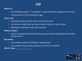 IUD
What it is
     – Small, flexible, plastic "T" wrapped in copper wire that is placed in the womb.
     – Prevents sperm from meeting the egg.
How to use
   – Specially trained provider inserts and removes IUD.
     – Can be put in right after you have a baby as well as at other times.
     – Nothing to remember to do after insertion.
What to expect
     – Some cramping and heavier bleeding during monthly bleeding in the first few
       months of use.
Key points
     – Use another method if waiting for appointment.
   – Use condoms if you need protection from STIs or HIV/AIDS.
Where to go: ________________


                                                                              IUD             1
                                                                                         23   0
 