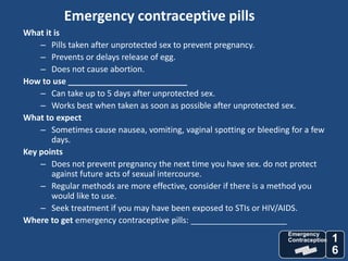 Emergency contraceptive pills
What it is
    – Pills taken after unprotected sex to prevent pregnancy.
    – Prevents or delays release of egg.
    – Does not cause abortion.
How to use __________________________
    – Can take up to 5 days after unprotected sex.
    – Works best when taken as soon as possible after unprotected sex.
What to expect
    – Sometimes cause nausea, vomiting, vaginal spotting or bleeding for a few
       days.
Key points
    – Does not prevent pregnancy the next time you have sex. do not protect
       against future acts of sexual intercourse.
    – Regular methods are more effective, consider if there is a method you
       would like to use.
    – Seek treatment if you may have been exposed to STIs or HIV/AIDS.
Where to get emergency contraceptive pills: _____________________
                                                                    Emergency
                                                                    Contraception   1
                                                                                    6
 