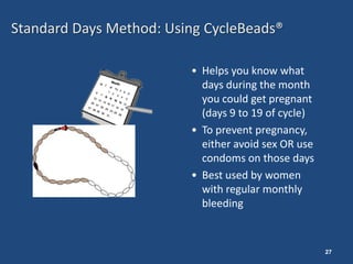Standard Days Method: Using CycleBeads®

                         • Helps you know what
                           days during the month
                           you could get pregnant
                           (days 9 to 19 of cycle)
                         • To prevent pregnancy,
                           either avoid sex OR use
                           condoms on those days
                         • Best used by women
                           with regular monthly
                           bleeding



                                                     27
 