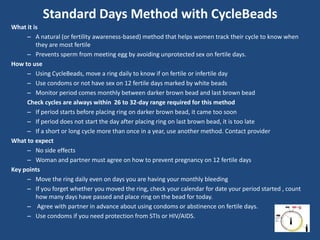Standard Days Method with CycleBeads
What it is
     – A natural (or fertility awareness-based) method that helps women track their cycle to know when
         they are most fertile
     – Prevents sperm from meeting egg by avoiding unprotected sex on fertile days.
How to use
     – Using CycleBeads, move a ring daily to know if on fertile or infertile day
     – Use condoms or not have sex on 12 fertile days marked by white beads
     – Monitor period comes monthly between darker brown bead and last brown bead
     Check cycles are always within 26 to 32-day range required for this method
     – If period starts before placing ring on darker brown bead, it came too soon
     – If period does not start the day after placing ring on last brown bead, it is too late
     – If a short or long cycle more than once in a year, use another method. Contact provider
What to expect
     – No side effects
     – Woman and partner must agree on how to prevent pregnancy on 12 fertile days
Key points
     – Move the ring daily even on days you are having your monthly bleeding
     – If you forget whether you moved the ring, check your calendar for date your period started , count
         how many days have passed and place ring on the bead for today.
     – Agree with partner in advance about using condoms or abstinence on fertile days.
     – Use condoms if you need protection from STIs or HIV/AIDS.
 