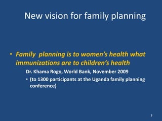 New vision for family planning


• Family planning is to women’s health what
  immunizations are to children’s health
     Dr. Khama Rogo, World Bank, November 2009
     • (to 1300 participants at the Uganda family planning
       conference)




                                                             3
 