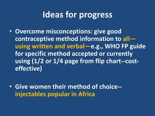 Ideas for progress
• Overcome misconceptions: give good
  contraceptive method information to all—
  using written and verbal—e.g., WHO FP guide
  for specific method accepted or currently
  using (1/2 or 1/4 page from flip chart--cost-
  effective)

• Give women their method of choice--
  injectables popular in Africa
 