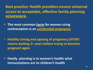 Best practice: Health providers ensure universal
access to acceptable, effective family planning
REMEMBER:
• The most common harm for women using
  contraception is an unintended pregnancy

• Healthy timing and spacing of pregnancy (HTSP)
  means waiting 2+ years before trying to become
  pregnant again

• Family planning is to women’s health what
  immunizations are to children’s health
                                                   31
 