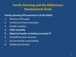 Family Planning and the Millennium
               Development Goals
Family planning (FP) essential to all the MDGs
1. Poverty and hunger
2. Universal primary education
3. Gender equality
4. Child mortality
5. Maternal health, including increased FP
6. HIV/AIDS & other diseases
7. Environmental sustainability
8. Global partnerships


                                                 4
 