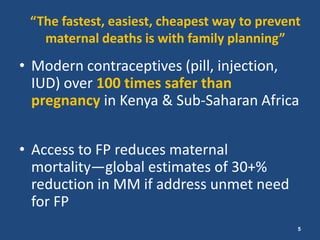 “The fastest, easiest, cheapest way to prevent
   maternal deaths is with family planning”
• Modern contraceptives (pill, injection,
  IUD) over 100 times safer than
  pregnancy in Kenya & Sub-Saharan Africa


• Access to FP reduces maternal
  mortality—global estimates of 30+%
  reduction in MM if address unmet need
  for FP
                                              5
 