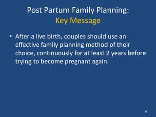 Post Partum Family Planning:
              Key Message
• After a live birth, couples should use an
  effective family planning method of their
  choice, continuously for at least 2 years before
  trying to become pregnant again.




                                                 9
 