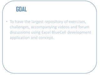 GOAL
• To have the largest repository of exercises,
  challenges, accompanying videos and forum
  discussions using Excel BlueCell development
  application and concept.
 