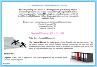 There are only 3 major components in the Financial Planning process:
Current Resources (CR)
Investment Options (IO)
Financial Goals (FG)
Organize: Make a habit to organize all your financial papers and any documents which
you think may be important.
The Financial Planner first makes a note of your financial goals and its priorities. Then
the planner analyses your current financial situation, recommends the right plan with
proper asset allocation, monitoring it regularly, rebalance your portfolio from time to time
based on your changing life style and investment opportunities.
Financial planning is the process of achieving your life goals by using different
investment options with your current resources through proper and disciplined
money management. So Financial Planning is not only about money, but it is all
about life, about fulfilling your wishes, dreams, aspirations and your enjoyment in
achieving them.
Let us first know - what is Financial Planning?
Financial Planning: CR + IO = FG
What does a Financial Planner do?
The Pre-Work
Biswajit Das
 