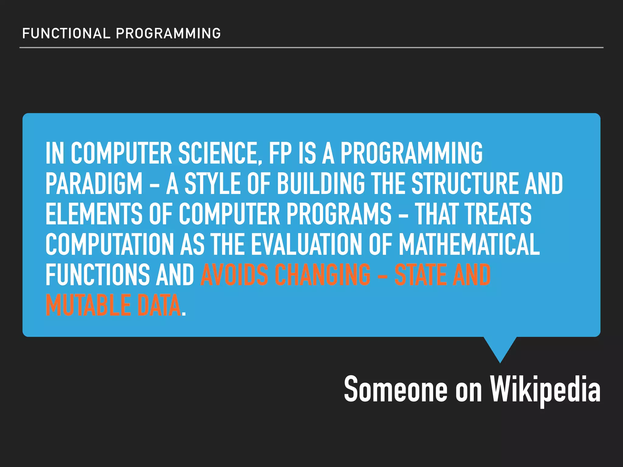IN COMPUTER SCIENCE, FP IS A PROGRAMMING
PARADIGM - A STYLE OF BUILDING THE STRUCTURE AND
ELEMENTS OF COMPUTER PROGRAMS - THAT TREATS
COMPUTATION AS THE EVALUATION OF MATHEMATICAL
FUNCTIONS AND AVOIDS CHANGING - STATE AND
MUTABLE DATA.
IN COMPUTER SCIENCE, FP IS A PROGRAMMING
PARADIGM - A STYLE OF BUILDING THE STRUCTURE AND
ELEMENTS OF COMPUTER PROGRAMS - THAT TREATS
COMPUTATION AS THE EVALUATION OF MATHEMATICAL
FUNCTIONS AND AVOIDS CHANGING - STATE AND
MUTABLE DATA.
FUNCTIONAL PROGRAMMING
IN COMPUTER SCIENCE, FP IS A PROGRAMMING
PARADIGM - A STYLE OF BUILDING THE STRUCTURE AND
ELEMENTS OF COMPUTER PROGRAMS - THAT TREATS
COMPUTATION AS THE EVALUATION OF MATHEMATICAL
FUNCTIONS AND AVOIDS CHANGING - STATE AND
MUTABLE DATA.
IN COMPUTER SCIENCE, FP IS A PROGRAMMING
PARADIGM - A STYLE OF BUILDING THE STRUCTURE AND
ELEMENTS OF COMPUTER PROGRAMS - THAT TREATS
COMPUTATION AS THE EVALUATION OF MATHEMATICAL
FUNCTIONS AND AVOIDS CHANGING - STATE AND
MUTABLE DATA.
Someone on Wikipedia
 