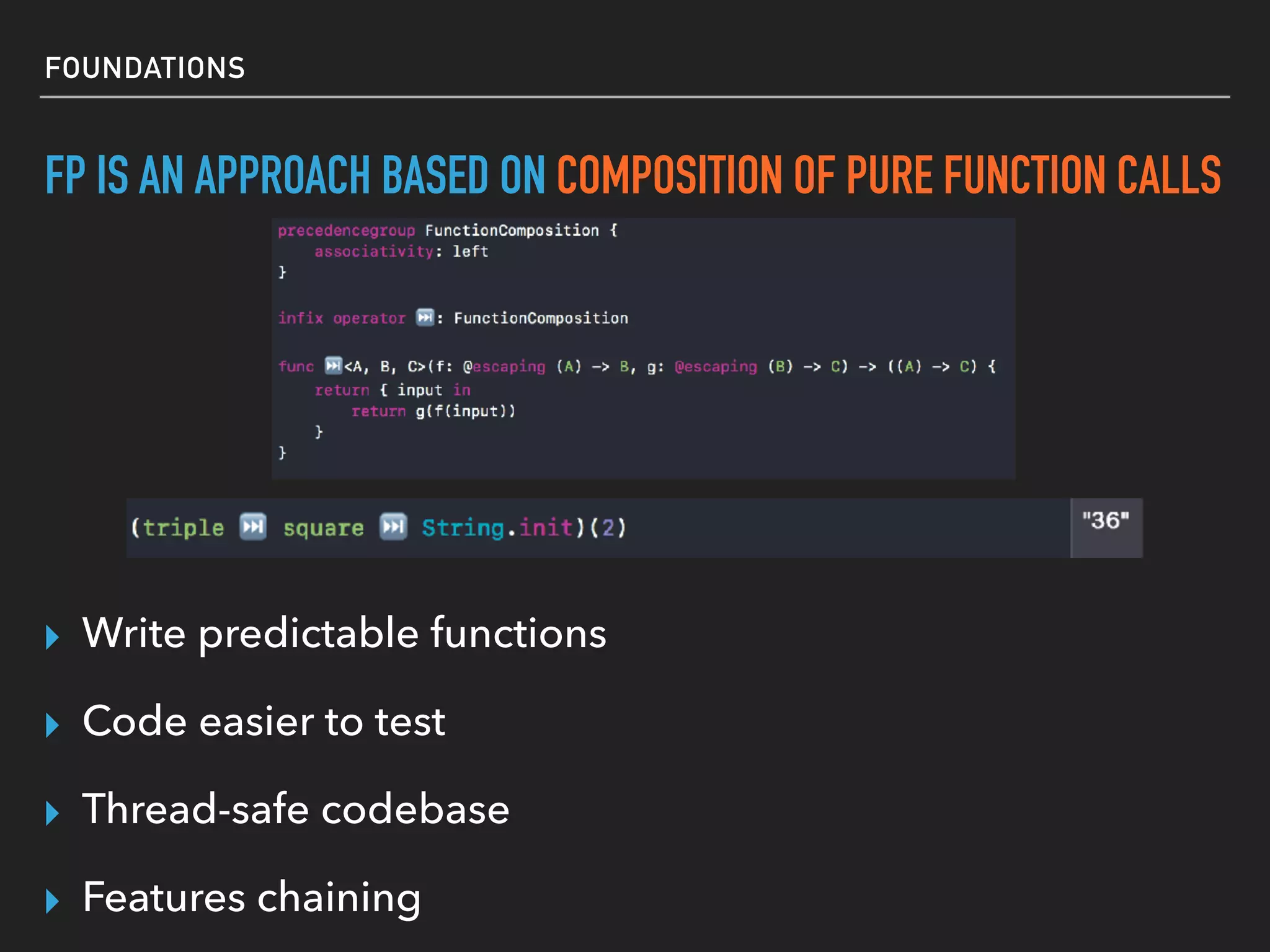 FOUNDATIONS
FP IS AN APPROACH BASED ON COMPOSITION OF PURE FUNCTION CALLS
▸ Write predictable functions
▸ Code easier to test
▸ Thread-safe codebase
▸ Features chaining
 