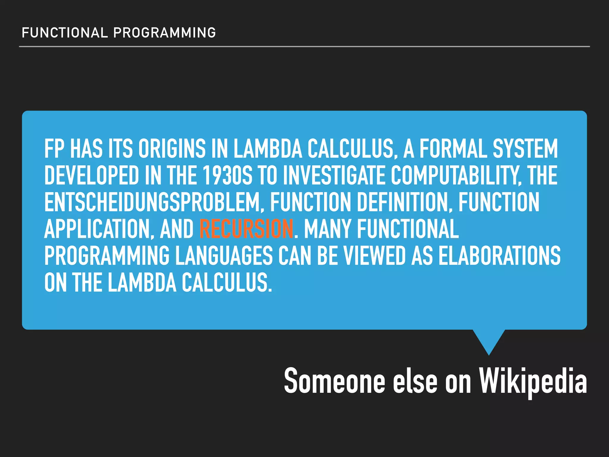 FP HAS ITS ORIGINS IN LAMBDA CALCULUS, A FORMAL SYSTEM
DEVELOPED IN THE 1930S TO INVESTIGATE COMPUTABILITY, THE
ENTSCHEIDUNGSPROBLEM, FUNCTION DEFINITION, FUNCTION
APPLICATION, AND RECURSION. MANY FUNCTIONAL
PROGRAMMING LANGUAGES CAN BE VIEWED AS ELABORATIONS
ON THE LAMBDA CALCULUS.
Someone else on Wikipedia
FUNCTIONAL PROGRAMMING
FP HAS ITS ORIGINS IN LAMBDA CALCULUS, A FORMAL SYSTEM
DEVELOPED IN THE 1930S TO INVESTIGATE COMPUTABILITY, THE
ENTSCHEIDUNGSPROBLEM, FUNCTION DEFINITION, FUNCTION
APPLICATION, AND RECURSION. MANY FUNCTIONAL
PROGRAMMING LANGUAGES CAN BE VIEWED AS ELABORATIONS
ON THE LAMBDA CALCULUS.
FP HAS ITS ORIGINS IN LAMBDA CALCULUS, A FORMAL SYSTEM
DEVELOPED IN THE 1930S TO INVESTIGATE COMPUTABILITY, THE
ENTSCHEIDUNGSPROBLEM, FUNCTION DEFINITION, FUNCTION
APPLICATION, AND RECURSION. MANY FUNCTIONAL
PROGRAMMING LANGUAGES CAN BE VIEWED AS ELABORATIONS
ON THE LAMBDA CALCULUS.
FP HAS ITS ORIGINS IN LAMBDA CALCULUS, A FORMAL SYSTEM
DEVELOPED IN THE 1930S TO INVESTIGATE COMPUTABILITY, THE
ENTSCHEIDUNGSPROBLEM, FUNCTION DEFINITION, FUNCTION
APPLICATION, AND RECURSION. MANY FUNCTIONAL
PROGRAMMING LANGUAGES CAN BE VIEWED AS ELABORATIONS
ON THE LAMBDA CALCULUS.
 