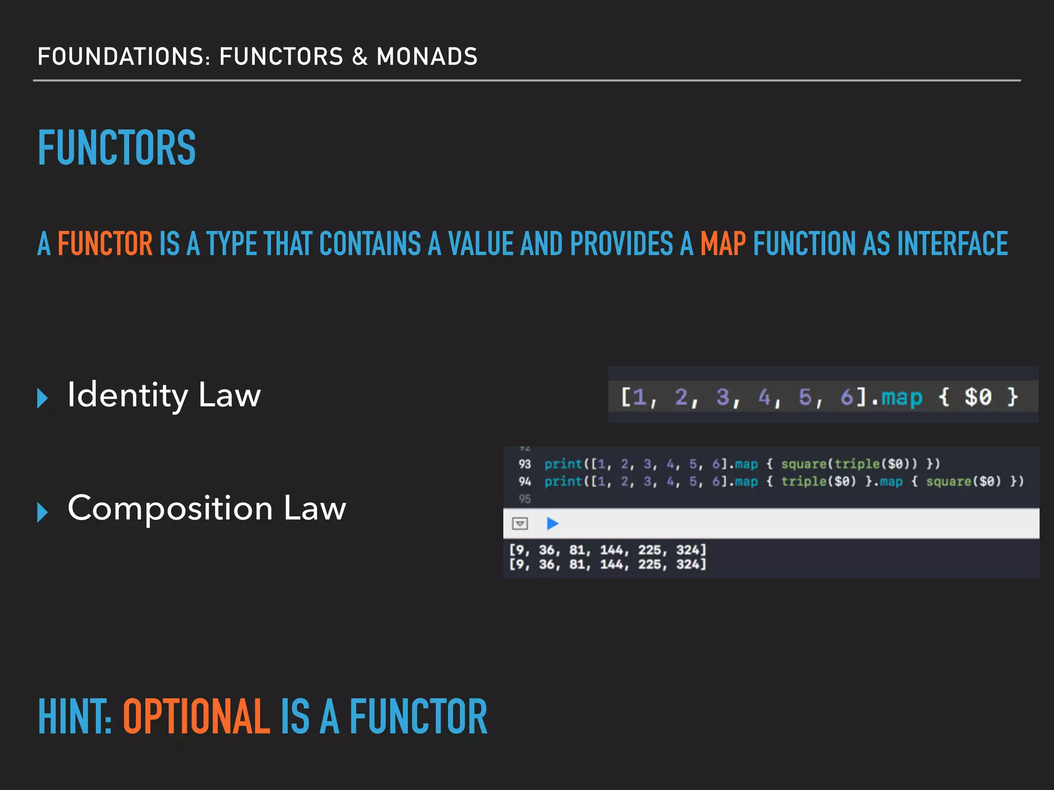 FOUNDATIONS: FUNCTORS & MONADS
FUNCTORS
A FUNCTOR IS A TYPE THAT CONTAINS A VALUE AND PROVIDES A MAP FUNCTION AS INTERFACE
HINT: OPTIONAL IS A FUNCTOR
▸ Identity Law
▸ Composition Law
 
