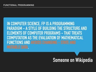 IN COMPUTER SCIENCE, FP IS A PROGRAMMING
PARADIGM - A STYLE OF BUILDING THE STRUCTURE AND
ELEMENTS OF COMPUTER PROGRAMS - THAT TREATS
COMPUTATION AS THE EVALUATION OF MATHEMATICAL
FUNCTIONS AND AVOIDS CHANGING - STATE AND
MUTABLE DATA.
IN COMPUTER SCIENCE, FP IS A PROGRAMMING
PARADIGM - A STYLE OF BUILDING THE STRUCTURE AND
ELEMENTS OF COMPUTER PROGRAMS - THAT TREATS
COMPUTATION AS THE EVALUATION OF MATHEMATICAL
FUNCTIONS AND AVOIDS CHANGING - STATE AND
MUTABLE DATA.
FUNCTIONAL PROGRAMMING
IN COMPUTER SCIENCE, FP IS A PROGRAMMING
PARADIGM - A STYLE OF BUILDING THE STRUCTURE AND
ELEMENTS OF COMPUTER PROGRAMS - THAT TREATS
COMPUTATION AS THE EVALUATION OF MATHEMATICAL
FUNCTIONS AND AVOIDS CHANGING - STATE AND
MUTABLE DATA.
IN COMPUTER SCIENCE, FP IS A PROGRAMMING
PARADIGM - A STYLE OF BUILDING THE STRUCTURE AND
ELEMENTS OF COMPUTER PROGRAMS - THAT TREATS
COMPUTATION AS THE EVALUATION OF MATHEMATICAL
FUNCTIONS AND AVOIDS CHANGING - STATE AND
MUTABLE DATA.
Someone on Wikipedia
 