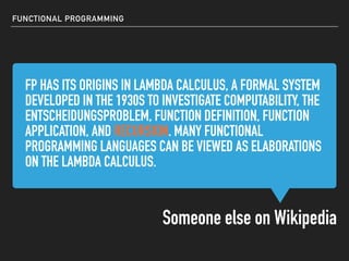 FP HAS ITS ORIGINS IN LAMBDA CALCULUS, A FORMAL SYSTEM
DEVELOPED IN THE 1930S TO INVESTIGATE COMPUTABILITY, THE
ENTSCHEIDUNGSPROBLEM, FUNCTION DEFINITION, FUNCTION
APPLICATION, AND RECURSION. MANY FUNCTIONAL
PROGRAMMING LANGUAGES CAN BE VIEWED AS ELABORATIONS
ON THE LAMBDA CALCULUS.
Someone else on Wikipedia
FUNCTIONAL PROGRAMMING
FP HAS ITS ORIGINS IN LAMBDA CALCULUS, A FORMAL SYSTEM
DEVELOPED IN THE 1930S TO INVESTIGATE COMPUTABILITY, THE
ENTSCHEIDUNGSPROBLEM, FUNCTION DEFINITION, FUNCTION
APPLICATION, AND RECURSION. MANY FUNCTIONAL
PROGRAMMING LANGUAGES CAN BE VIEWED AS ELABORATIONS
ON THE LAMBDA CALCULUS.
FP HAS ITS ORIGINS IN LAMBDA CALCULUS, A FORMAL SYSTEM
DEVELOPED IN THE 1930S TO INVESTIGATE COMPUTABILITY, THE
ENTSCHEIDUNGSPROBLEM, FUNCTION DEFINITION, FUNCTION
APPLICATION, AND RECURSION. MANY FUNCTIONAL
PROGRAMMING LANGUAGES CAN BE VIEWED AS ELABORATIONS
ON THE LAMBDA CALCULUS.
FP HAS ITS ORIGINS IN LAMBDA CALCULUS, A FORMAL SYSTEM
DEVELOPED IN THE 1930S TO INVESTIGATE COMPUTABILITY, THE
ENTSCHEIDUNGSPROBLEM, FUNCTION DEFINITION, FUNCTION
APPLICATION, AND RECURSION. MANY FUNCTIONAL
PROGRAMMING LANGUAGES CAN BE VIEWED AS ELABORATIONS
ON THE LAMBDA CALCULUS.
 