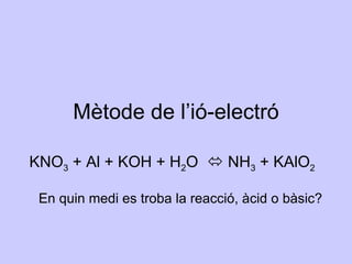 KNO 3  + Al + KOH + H 2 O    NH 3  + KAlO 2 Mètode de l’ió-electró En quin medi es troba la reacció, àcid o bàsic? 
