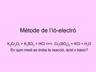 Mètode de l’ió-electró K 2 Cr 2 O 7  + K 2 SO 3  + HCl <=>  Cr 2 (SO 4 ) 3  + KCl + H 2 O En quin medi es troba la reacció, àcid o bàsic? 