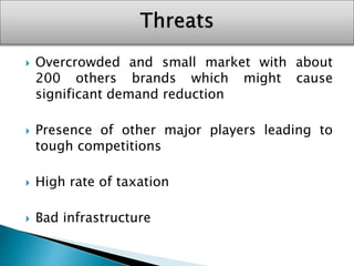  Overcrowded and small market with about
200 others brands which might cause
significant demand reduction
 Presence of other major players leading to
tough competitions
 High rate of taxation
 Bad infrastructure
 